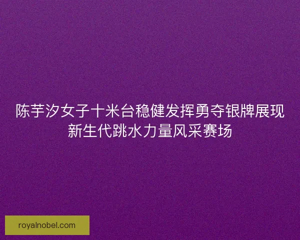 陈芋汐女子十米台稳健发挥勇夺银牌展现新生代跳水力量风采赛场