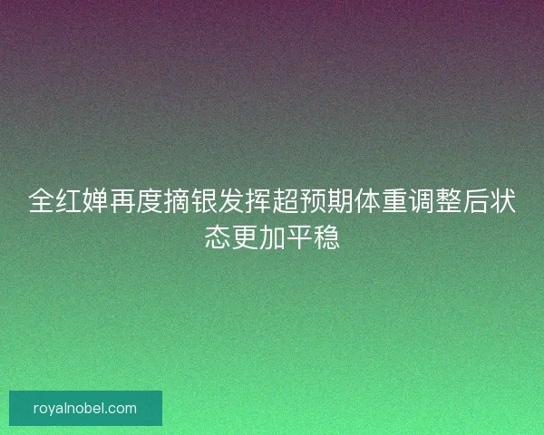 全红婵再度摘银发挥超预期体重调整后状态更加平稳