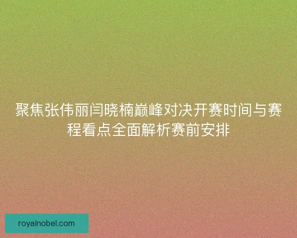 聚焦张伟丽闫晓楠巅峰对决开赛时间与赛程看点全面解析赛前安排
