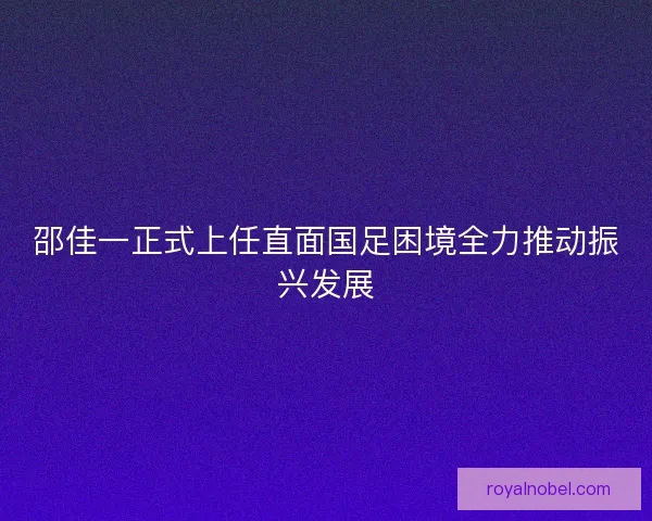 邵佳一正式上任直面国足困境全力推动振兴发展