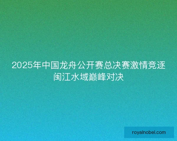 2025年中国龙舟公开赛总决赛激情竞逐闽江水域巅峰对决