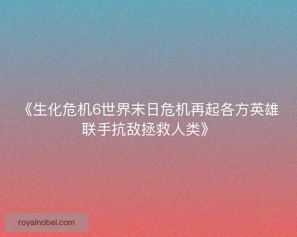《生化危机6世界末日危机再起各方英雄联手抗敌拯救人类》