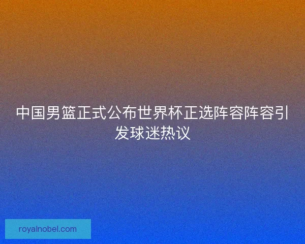 中国男篮正式公布世界杯正选阵容阵容引发球迷热议