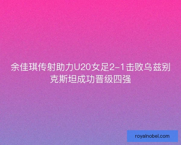 余佳琪传射助力U20女足2-1击败乌兹别克斯坦成功晋级四强