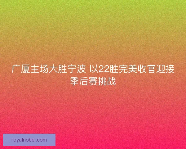 广厦主场大胜宁波 以22胜完美收官迎接季后赛挑战