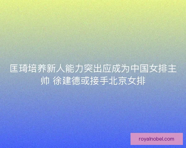 匡琦培养新人能力突出应成为中国女排主帅 徐建德或接手北京女排