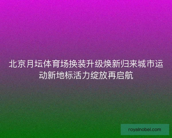 北京月坛体育场换装升级焕新归来城市运动新地标活力绽放再启航
