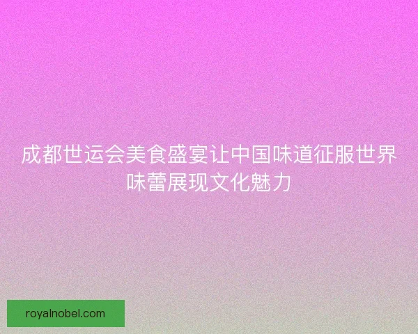 成都世运会美食盛宴让中国味道征服世界味蕾展现文化魅力