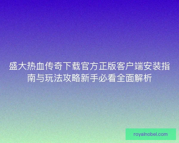盛大热血传奇下载官方正版客户端安装指南与玩法攻略新手必看全面解析