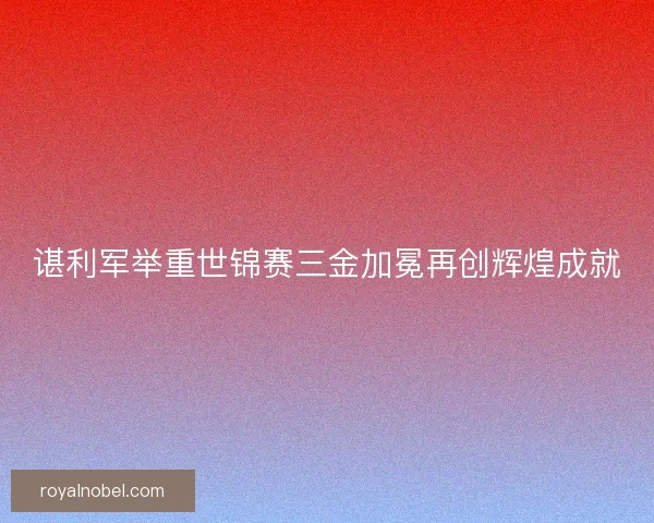 谌利军举重世锦赛三金加冕再创辉煌成就