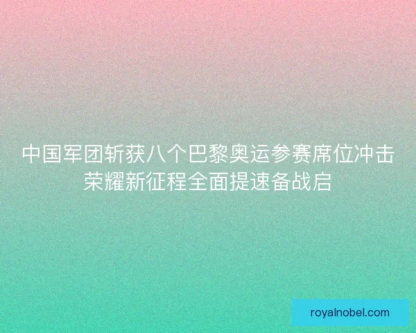中国军团斩获八个巴黎奥运参赛席位冲击荣耀新征程全面提速备战启