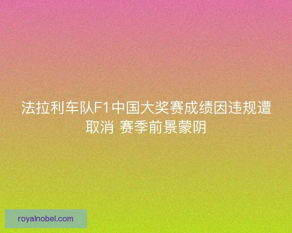 法拉利车队F1中国大奖赛成绩因违规遭取消 赛季前景蒙阴