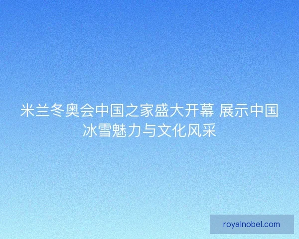 米兰冬奥会中国之家盛大开幕 展示中国冰雪魅力与文化风采
