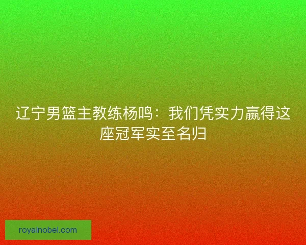 辽宁男篮主教练杨鸣：我们凭实力赢得这座冠军实至名归