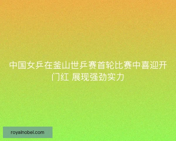 中国女乒在釜山世乒赛首轮比赛中喜迎开门红 展现强劲实力