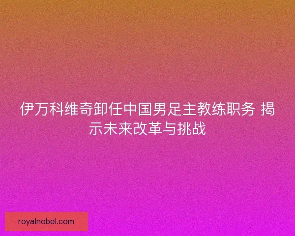 伊万科维奇卸任中国男足主教练职务 揭示未来改革与挑战