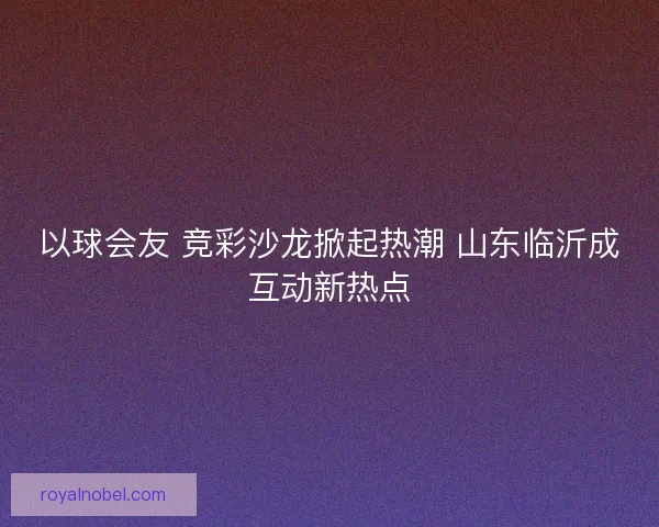 以球会友 竞彩沙龙掀起热潮 山东临沂成互动新热点 以球会友 竞彩沙龙掀起热潮 山东临沂成互动新热点