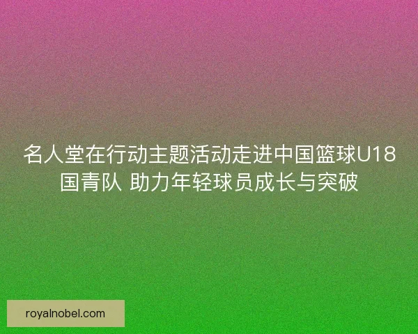 名人堂在行动主题活动走进中国篮球U18国青队 助力年轻球员成长与突破