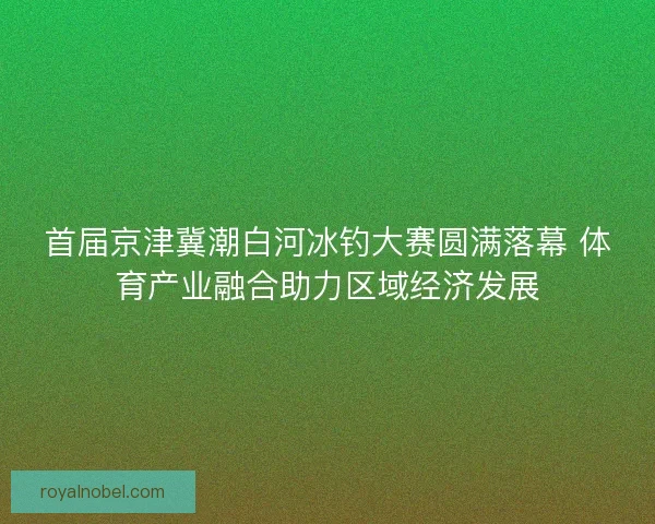 首届京津冀潮白河冰钓大赛圆满落幕 体育产业融合助力区域经济发展
