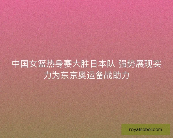 中国女篮热身赛大胜日本队 强势展现实力为东京奥运备战助力