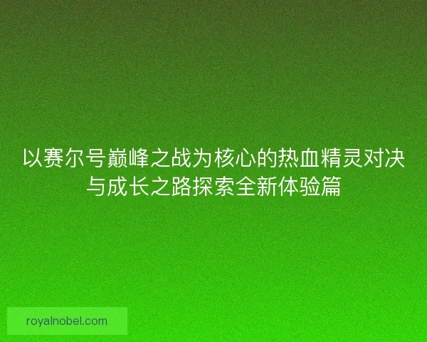 以赛尔号巅峰之战为核心的热血精灵对决与成长之路探索全新体验篇