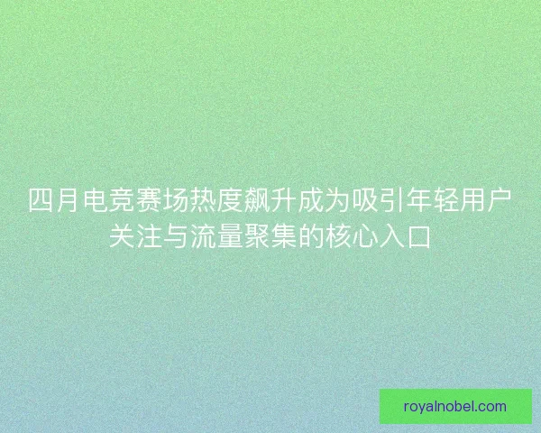 四月电竞赛场热度飙升成为吸引年轻用户关注与流量聚集的核心入口